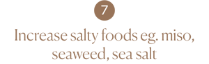 Increase salty foods eg. miso, seaweed, sea salt